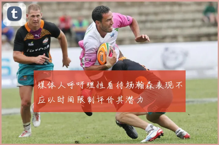 媒体人呼吁理性看待杨瀚森表现不应以时间限制评价其潜力