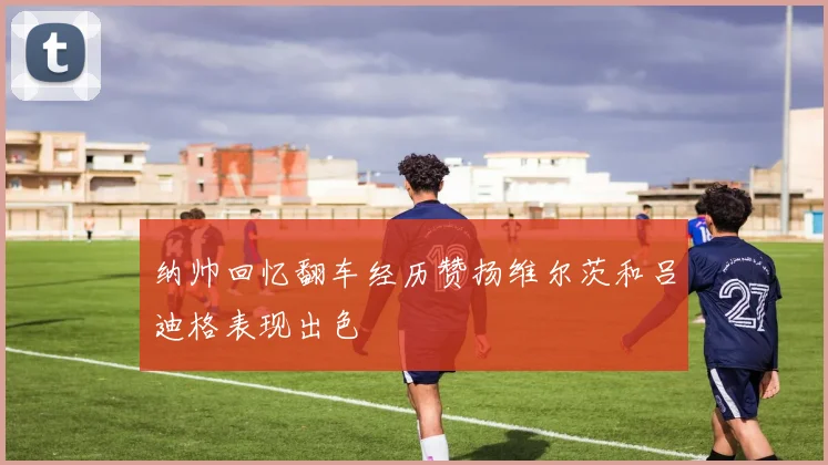 纳帅回忆翻车经历赞扬维尔茨和吕迪格表现出色