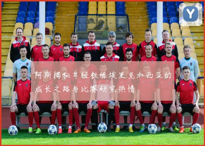 阿斯揭秘年轻教练埃里克加西亚的成长之路与比赛研究热情