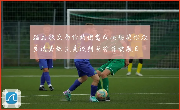 猛龙欲交易伦纳德需向快船提供众多选秀权交易谈判或将持续数日