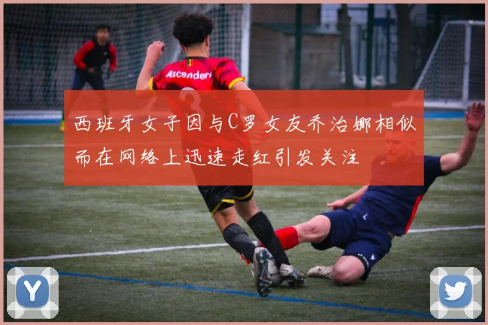 西班牙女子因与C罗女友乔治娜相似而在网络上迅速走红引发关注