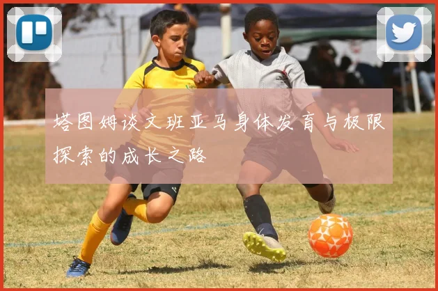 塔图姆谈文班亚马身体发育与极限探索的成长之路