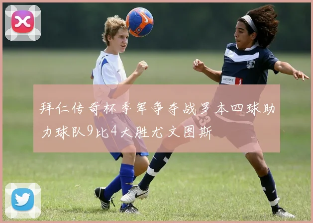 拜仁传奇杯季军争夺战罗本四球助力球队9比4大胜尤文图斯