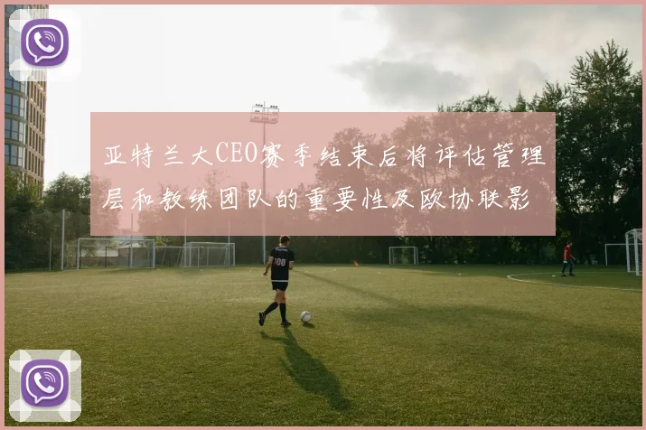 亚特兰大CEO赛季结束后将评估管理层和教练团队的重要性及欧协联影响