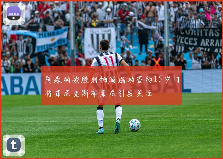 阿森纳战胜利物浦成功签约15岁门将菲尼克斯布莱尼引发关注