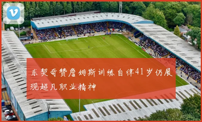 东契奇赞詹姆斯训练自律41岁仍展现超凡职业精神