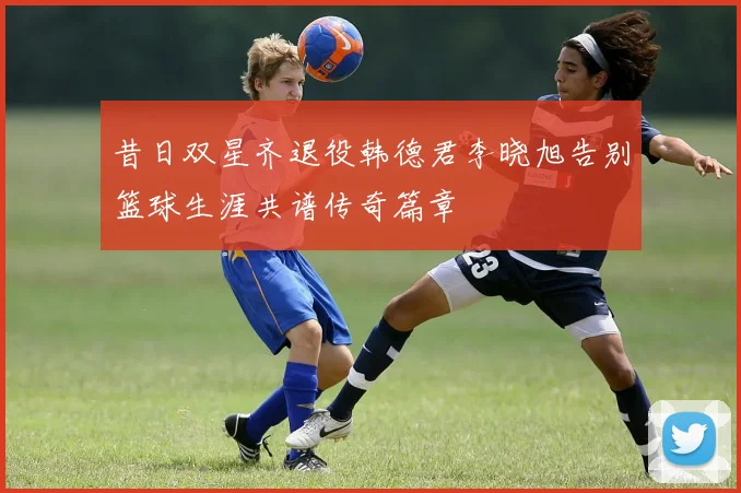 昔日双星齐退役韩德君李晓旭告别篮球生涯共谱传奇篇章
