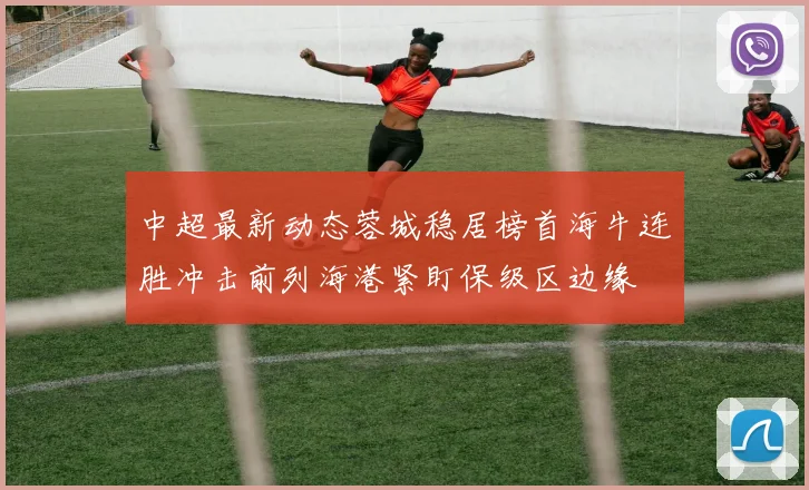 中超最新动态蓉城稳居榜首海牛连胜冲击前列海港紧盯保级区边缘