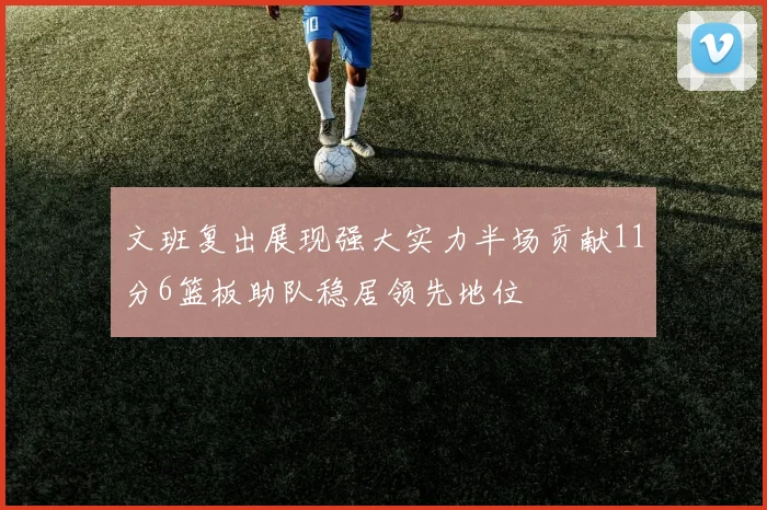 文班复出展现强大实力半场贡献11分6篮板助队稳居领先地位