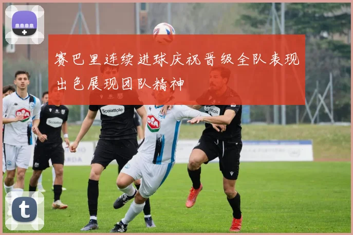 赛巴里连续进球庆祝晋级全队表现出色展现团队精神