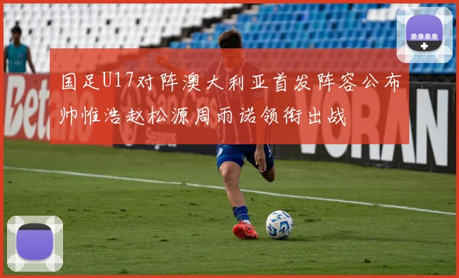 国足U17对阵澳大利亚首发阵容公布帅惟浩赵松源周雨诺领衔出战
