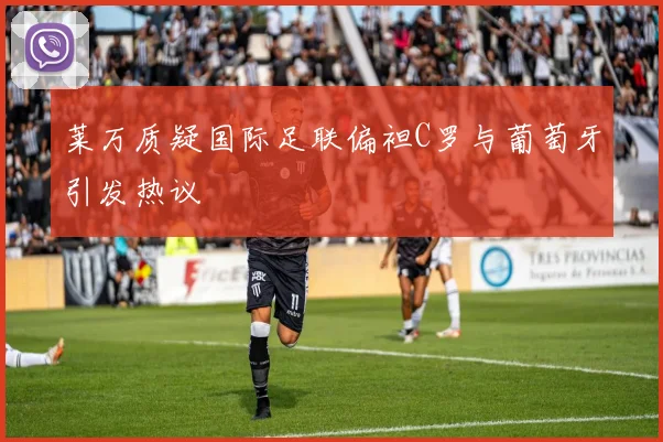 莱万质疑国际足联偏袒C罗与葡萄牙引发热议