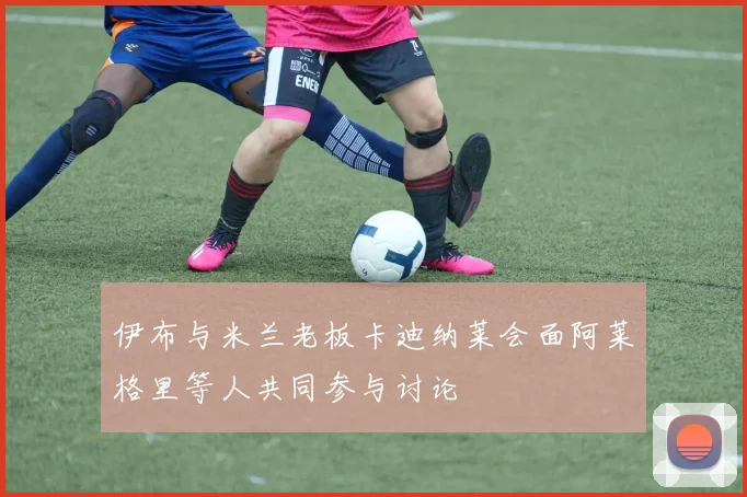 伊布与米兰老板卡迪纳莱会面阿莱格里等人共同参与讨论
