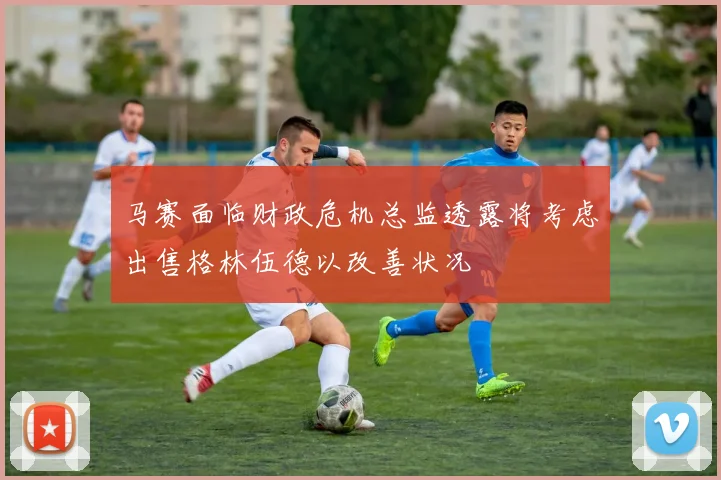马赛面临财政危机总监透露将考虑出售格林伍德以改善状况
