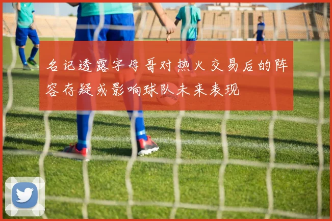 名记透露字母哥对热火交易后的阵容存疑或影响球队未来表现
