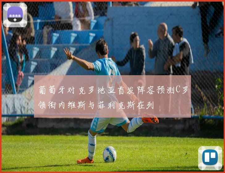 葡萄牙对克罗地亚首发阵容预测C罗领衔内维斯与菲利克斯在列