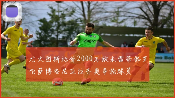 尤文图斯标价2000万欧米雷蒂佛罗伦萨博洛尼亚拉齐奥争抢球员