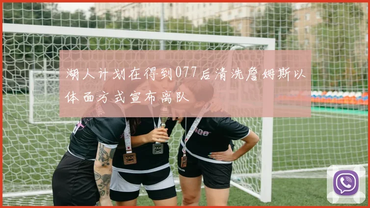 湖人计划在得到077后清洗詹姆斯以体面方式宣布离队
