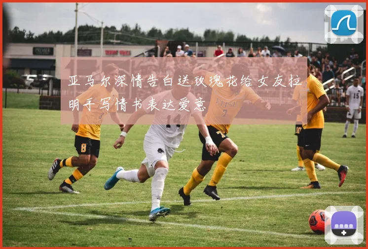 亚马尔深情告白送玫瑰花给女友拉明手写情书表达爱意