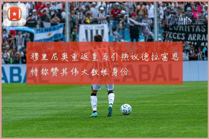 穆里尼奥重返皇马引热议德拉富恩特称赞其伟大教练身份