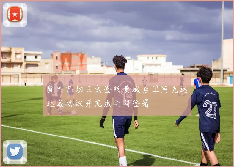费内巴切正式签约曼城后卫阿克达达成协议并完成合同签署