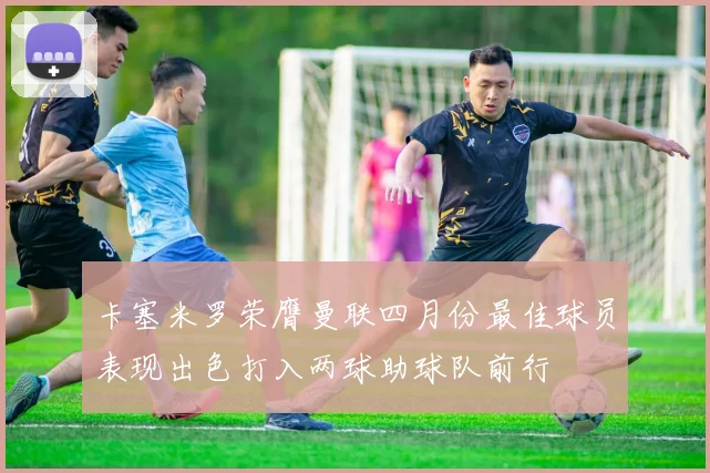 卡塞米罗荣膺曼联四月份最佳球员表现出色打入两球助球队前行