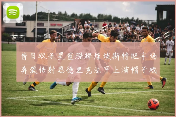 昔日双子星重现辉煌埃斯特旺半场奔袭传射恩德里克法甲上演帽子戏法