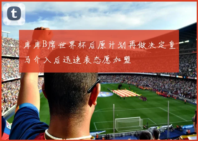 库库B席世界杯后原计划再做决定皇马介入后迅速表态愿加盟