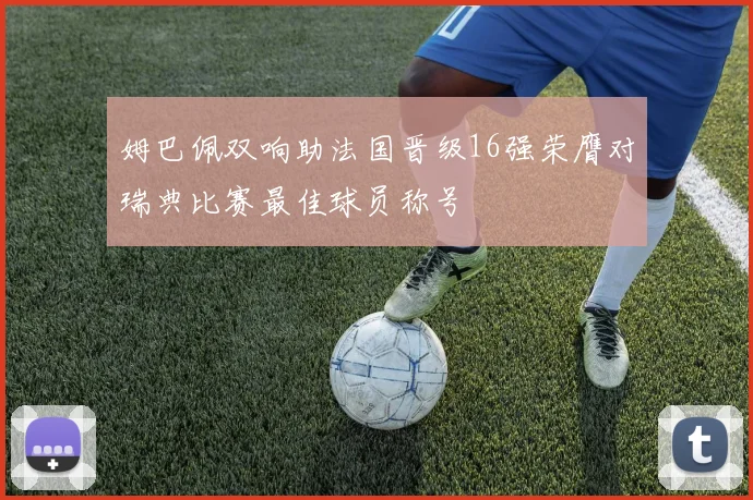 姆巴佩双响助法国晋级16强荣膺对瑞典比赛最佳球员称号
