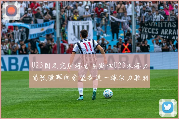 U23国足完胜塔吉克斯坦U23木塔力甫张瑷晖向余望各进一球助力胜利