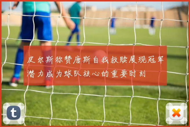 皮尔斯称赞唐斯自我救赎展现冠军潜力成为球队核心的重要时刻