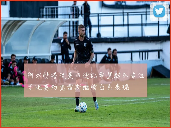 阿尔特塔谈曼市德比希望球队专注于比赛约克雷斯继续出色表现