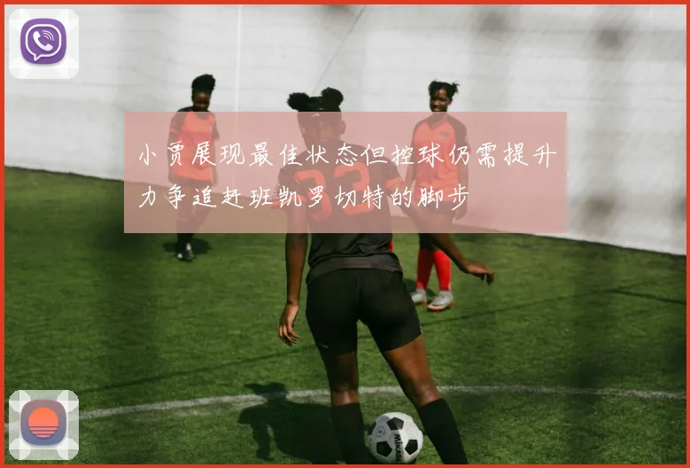 小贾展现最佳状态但控球仍需提升力争追赶班凯罗切特的脚步