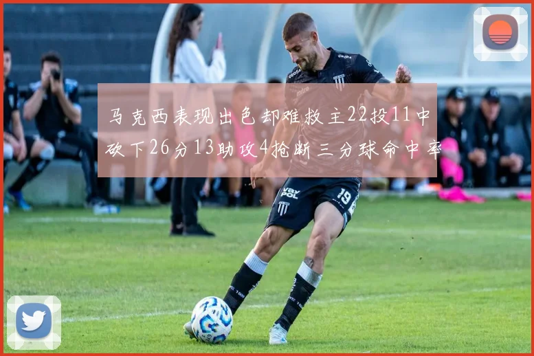 马克西表现出色却难救主22投11中砍下26分13助攻4抢断三分球命中率低迷