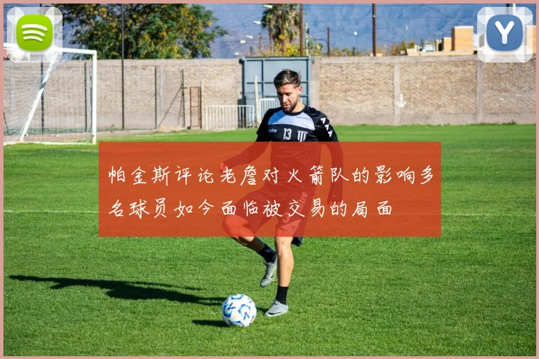 帕金斯评论老詹对火箭队的影响多名球员如今面临被交易的局面