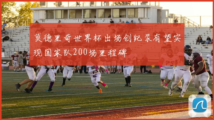 莫德里奇世界杯出场创纪录有望实现国家队200场里程碑